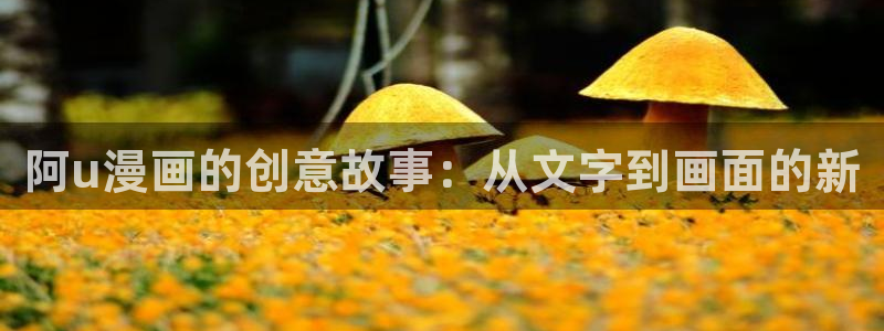 日韩漫画高h：阿u漫画的创意故事：从文字到画面的新